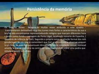 Persistência da memória
Os relógios moles designação muitas vezes atribuída a este quadro -
transformaram deimediato num dos ícones mais fortes e característicos da sua o
bra.Na tela encontramse representadostrês relógios que marcam diferentes hora
s tendo como fundo a paisagem de Porto Lligat, localizado nonorte de Espanha, (
memória de infância de Dali). Segundo o próprio autor, a solução formal dos reló
giosderivam de um queijo camembert que Dali se encontrava a observar enquan
to pintava. As suas formassensuais têm uma evidente conotação sexual, nomead
amente o que se encontra no centro do quadro,estendido sobre uma pedra que
simula o retrato do artista..
 
