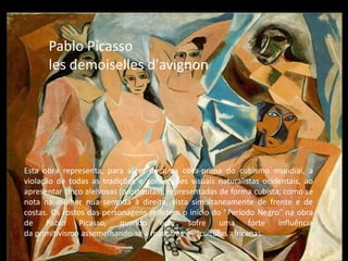 Pablo Picasso
les demoiselles d'avignon
Esta obra representa, para além de uma obra-prima do cubismo mundial, a
violação de todas as tradições e convenções visuais naturalistas ocidentais, ao
apresentar cinco aleivosas (prostitutas), representadas de forma cubista, como se
nota na mulher nua sentada à direita, vista simultaneamente de frente e de
costas. Os rostos das personagens refletem o início do "Período Negro" na obra
de Pablo Picasso, quando este sofre uma forte influência
da primitivismo assemelhando-se a máscaras e esculturas africanas
 