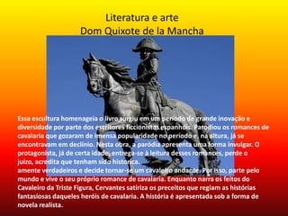 Literatura e arte
Dom Quixote de la Mancha
Essa escultura homenageia o livro surgiu em um período de grande inovação e
diversidade por parte dos escritores ficcionistas espanhóis. Parodiou os romances de
cavalaria que gozaram de imensa popularidade no período e, na altura, já se
encontravam em declínio. Nesta obra, a paródia apresenta uma forma invulgar. O
protagonista, já de certa idade, entrega-se à leitura desses romances, perde o
juízo, acredita que tenham sido historica.
amente verdadeiros e decide tornar-se um cavaleiro andante. Por isso, parte pelo
mundo e vive o seu próprio romance de cavalaria. Enquanto narra os feitos do
Cavaleiro da Triste Figura, Cervantes satiriza os preceitos que regiam as histórias
fantasiosas daqueles heróis de cavalaria. A história é apresentada sob a forma de
novela realista.
 