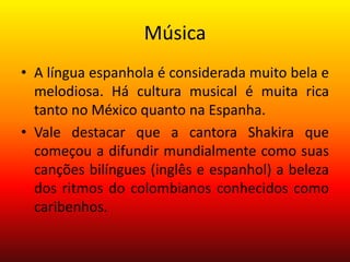 Música
• A língua espanhola é considerada muito bela e
melodiosa. Há cultura musical é muita rica
tanto no México quanto na Espanha.
• Vale destacar que a cantora Shakira que
começou a difundir mundialmente como suas
canções bilíngues (inglês e espanhol) a beleza
dos ritmos do colombianos conhecidos como
caribenhos.
 
