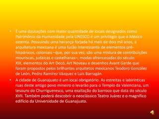 • É uma dasnações com maior quantidade de locais designados como
Patrimônio da Humanidade pela UNESCO é um privilégio que o México
ostenta. Possuindo uma herança forjada há mais de dois mil anos, a
arquitetura mexicana é uma fusão interessante de elementos pré-
hispânicos, coloniais –que, por sua vez, são uma mistura de contribuições
mouriscas, judaicas e castelhanas–, modas afrancesadas do século
XIX, elementos do Art Decó, Art Noveau e desenhos Avant Garde que
foram propostos pelos brilhantes arquitetos mexicanos Teodoro González
de León, Pedro Ramírez Vázquez e Luis Barragán.
• A cidade de Guanajuato é um local obrigatório. As estreitas e labirínticas
ruas deste antigo povo mineiro o levarão para o Templo da Valenciana, um
tesouro do Churrigueresco, uma exaltação do barroco que data do século
XVII. Também poderá descobrir o neoclássico Teatro Juárez e o magnífico
edifício da Universidade de Guanajuato.
 