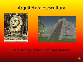 Arquitetura e escultura
• Cultura asteca- contribuição arquitetura
 
