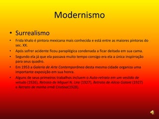 Modernismo
• Surrealismo
• Frida khalo é pintora mexicana mais conhecida e está entre as maiores pintoras do
sec. XX.
• Após sofrer acidente ficou paraplégica condenada a ficar deitada em sua cama.
• Segundo ela já que ela passava muito tempo consigo era ela a única inspirração
para seus quadro.
• Em 1953 a Galeria de Arte Contemporânea desta mesma cidade organiza uma
importante exposição em sua honra.
• Alguns de seus primeiros trabalhos incluem o Auto-retrato em um vestido de
veludo (1926), Retrato de Miguel N. Lira (1927), Retrato de Alicia Galant (1927)
e Retrato de minha irmã Cristina(1928).
 