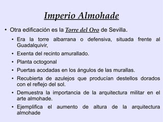 Imperio Almohade
●
    Otra edificación es la Torre del Oro de Sevilla.
    ●   Era la torre albarrana o defensiva, situada frente al
        Guadalquivir,
    ●   Exenta del recinto amurallado.
    ●   Planta octogonal
    ●   Puertas acodadas en los ángulos de las murallas.
    ●   Recubierta de azulejos que producían destellos dorados
        con el reflejo del sol.
    ●   Demuestra la importancia de la arquitectura militar en el
        arte almohade.
    ●   Ejemplifica el aumento de altura de la arquitectura
        almohade
 