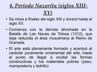 4. Período Nazarita (siglos XIII-
                 XV)
●   Se inicia a finales del siglo XIII y durará hasta el
    siglo XV.
●   Comienza con la derrota almohade en la
    Batalla de Las Navas de Tolosa (1212), que
    deja reducida el área musulmana al Reino de
    Granada.
●   El arte está plenamente formado y acentuó el
    carácter puramente ornamental del arte, hasta
    el punto de llegar a ocultar las formas
    constructivas y los materiales pobres (yeso,
    mampostería y ladrillo)
 