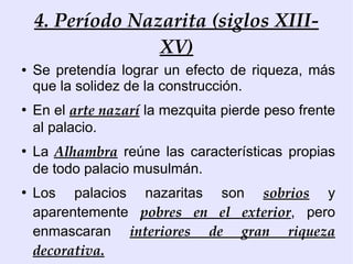 4. Período Nazarita (siglos XIII-
                  XV)
●   Se pretendía lograr un efecto de riqueza, más
    que la solidez de la construcción.
●
    En el arte nazarí la mezquita pierde peso frente
    al palacio.
●
    La Alhambra reúne las características propias
    de todo palacio musulmán.
●
    Los palacios nazaritas son sobrios y
    aparentemente pobres en el exterior, pero
    enmascaran interiores de gran riqueza
    decorativa.
 
