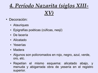 4. Período Nazarita (siglos XIII-
                  XV)
●
    Decoración:
    ●   Atauriques
    ●   Epigrafías poéticas (cúficas, nesjí)
    ●   De lacería
    ●   Alicatado
    ●   Yeserías
    ●   Madera
    ●   Algunos son policromados en rojo, negro, azul, verde,
        oro, etc.
    ●   Repetían el mismo esquema: alicatado abajo, y
        menuda y abigarrada obra de yesería en el registro
        superior.
 
