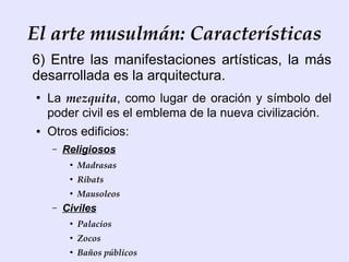 El arte musulmán: Características
6) Entre las manifestaciones artísticas, la más
desarrollada es la arquitectura.
●
    La mezquita, como lugar de oración y símbolo del
    poder civil es el emblema de la nueva civilización.
●   Otros edificios:
    –   Religiosos
         ●
             Madrasas
         ●
             Ribats
         ●
             Mausoleos
    –   Civiles
         ●
             Palacios
         ●
             Zocos
         ●
             Baños públicos
 