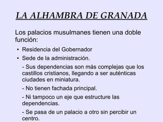LA ALHAMBRA DE GRANADA
Los palacios musulmanes tienen una doble
función:
●   Residencia del Gobernador
●   Sede de la administración.
    - Sus dependencias son más complejas que los
    castillos cristianos, llegando a ser auténticas
    ciudades en miniatura.
    - No tienen fachada principal.
    - Ni tampoco un eje que estructure las
    dependencias.
    - Se pasa de un palacio a otro sin percibir un
    centro.
 