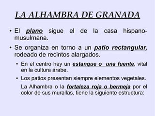 LA ALHAMBRA DE GRANADA
●   El plano sigue el de la casa hispano-
    musulmana.
●   Se organiza en torno a un patio rectangular,
    rodeado de recintos alargados.
    ●   En el centro hay un estanque o una fuente, vital
        en la cultura árabe.
    ●   Los patios presentan siempre elementos vegetales.
        La Alhambra o la fortaleza roja o bermeja por el
        color de sus murallas, tiene la siguiente estructura:
 