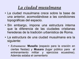 La ciudad musulmana
●   La ciudad musulmana crece sobre la base de
    una anterior, acomodándose a las condiciones
    topográficas del espacio.
●   Sin embargo, impone una estructura interna
    que la diferencia de las ciudades cristianas
    herederas de la tradición urbanística de Roma.
●   La estructura de una ciudad musulmana era la
    siguiente:
    ●
        Extramuros: Musalla (espacio para la oración en
        ciertas fiestas) y Musara (lugar público para el
        entrenamiento militar y ejercicios ecuestres).
        Además estaba el cementerio
 