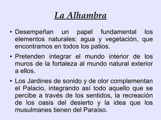 La Alhambra
●   Desempeñan un papel fundamental los
    elementos naturales: agua y vegetación, que
    encontramos en todos los patios.
●   Pretenden integrar el mundo interior de los
    muros de la fortaleza al mundo natural exterior
    a ellos.
●   Los Jardines de sonido y de olor complementan
    el Palacio, integrando así todo aquello que se
    percibe a través de los sentidos, la recreación
    de los oasis del desierto y la idea que los
    musulmanes tienen del Paraíso.
 
