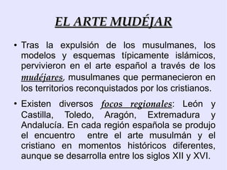 EL ARTE MUDÉJAR
●   Tras la expulsión de los musulmanes, los
    modelos y esquemas típicamente islámicos,
    pervivieron en el arte español a través de los
    mudéjares, musulmanes que permanecieron en
    los territorios reconquistados por los cristianos.
●
    Existen diversos focos regionales: León y
    Castilla, Toledo, Aragón, Extremadura y
    Andalucía. En cada región española se produjo
    el encuentro entre el arte musulmán y el
    cristiano en momentos históricos diferentes,
    aunque se desarrolla entre los siglos XII y XVI.
 