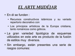 EL ARTE MUDÉJAR
●   En él se funden :
    ●   Recursos constructivos islámicos y su variado
        repertorio decorativo con
    ●   Los principios artísticos de la Europa cristiana,
        tanto románicos como góticos.
●   La gran variedad tipológica de esquemas
    utilizados en este arte es producto de la fusión
    de estilos muy diversos.
●   Sin embargo, están presentes una serie de
    rasgos comunes:
 