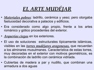 EL ARTE MUDÉJAR
●
    Materiales pobres: ladrillo, cerámica y yeso; pero otorgaba
    fastuosidad decorativa a palacios y edificios.
●   Era considerado como algo propio, frente a los artes
    románico y gótico procedentes del exterior.
●
    Arquerías ciegas en los exteriores.
●   El uso de soluciones estructurales típicamente islámicas,
    visibles en las torres mudéjares aragonesas, que recuerdan
    a los alminares musulmanes. Característica de estas torres,
    muy decoradas en el exterior con motivos geométricos, es
    la combinación de ladrillo con cerámica vidriada.
●   Cubiertas de madera a par y nudillo, que combinan una
    armadura a dos aguas
 