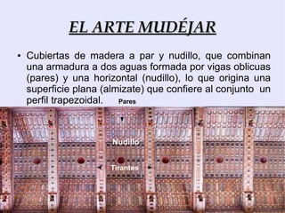EL ARTE MUDÉJAR
●   Cubiertas de madera a par y nudillo, que combinan
    una armadura a dos aguas formada por vigas oblicuas
    (pares) y una horizontal (nudillo), lo que origina una
    superficie plana (almizate) que confiere al conjunto un
    perfil trapezoidal.  Pares




                       Nudillo


                      Tirantes
 
