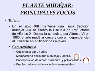 EL ARTE MUDÉJAR:
              PRINCIPALES FOCOS
●
    Toledo
    ●   En el siglo XIII mantiene una larga tradición
        mudéjar. Allí se asentó la Escuela de Traductores
        de Alfonso X. Desde la conquista por Alfonso VI en
        1085, el arte mudéjar crece y cobra independencia,
        al utilizarse en edificaciones nuevas.
    ●
        Características:
        –   Cubiertas a par y nudillo
        –   Mampostería encintada o en caja y ladrillo.
        –   Superposición de arcos: herradura y polilobulados
        –   Empleo del yeso y de tracerías ornamentales
 
