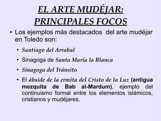 EL ARTE MUDÉJAR:
            PRINCIPALES FOCOS
●   Los ejemplos más destacados del arte mudéjar
    en Toledo son:
    ●
        Santiago del Arrabal
    ●
        Sinagoga de Santa María la Blanca
    ●
        Sinagoga del Tránsito
    ●
        El ábside de la ermita del Cristo de la Luz (antigua
        mezquita de Bab al-Mardum), ejemplo del
        continuismo formal entre los elementos islámicos,
        cristianos y mudéjares.
 