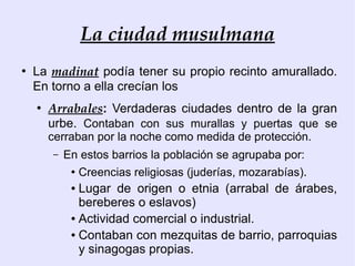 La ciudad musulmana
●
    La madinat podía tener su propio recinto amurallado.
    En torno a ella crecían los
    ●
        Arrabales: Verdaderas ciudades dentro de la gran
        urbe. Contaban con sus murallas y puertas que se
        cerraban por la noche como medida de protección.
        –   En estos barrios la población se agrupaba por:
             ●
                 Creencias religiosas (juderías, mozarabías).
             ● Lugar de origen o etnia (arrabal de árabes,
               bereberes o eslavos)
             ● Actividad comercial o industrial.

             ● Contaban con mezquitas de barrio, parroquias

               y sinagogas propias.
 