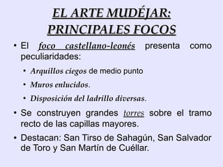 EL ARTE MUDÉJAR:
            PRINCIPALES FOCOS
●
    El foco castellano-leonés             presenta   como
    peculiaridades:
    ●
        Arquillos ciegos de medio punto
    ●
        Muros enlucidos.
    ●
        Disposición del ladrillo diversas.
●
    Se construyen grandes torres sobre el tramo
    recto de las capillas mayores.
●   Destacan: San Tirso de Sahagún, San Salvador
    de Toro y San Martín de Cuéllar.
 