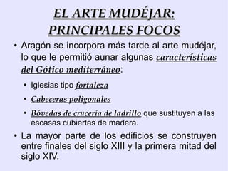 EL ARTE MUDÉJAR:
             PRINCIPALES FOCOS
●   Aragón se incorpora más tarde al arte mudéjar,
    lo que le permitió aunar algunas características
    del Gótico mediterráneo:
    ●
        Iglesias tipo fortaleza
    ●
        Cabeceras poligonales
    ●
        Bóvedas de crucería de ladrillo que sustituyen a las
        escasas cubiertas de madera.
●   La mayor parte de los edificios se construyen
    entre finales del siglo XIII y la primera mitad del
    siglo XIV.
 