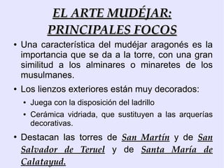 EL ARTE MUDÉJAR:
             PRINCIPALES FOCOS
●   Una característica del mudéjar aragonés es la
    importancia que se da a la torre, con una gran
    similitud a los alminares o minaretes de los
    musulmanes.
●   Los lienzos exteriores están muy decorados:
    ●   Juega con la disposición del ladrillo
    ●   Cerámica vidriada, que sustituyen a las arquerías
        decorativas.
●
    Destacan las torres de San Martín y de San
    Salvador de Teruel y de Santa María de
    Calatayud.
 