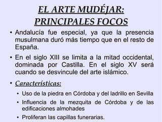EL ARTE MUDÉJAR:
             PRINCIPALES FOCOS
●   Andalucía fue especial, ya que la presencia
    musulmana duró más tiempo que en el resto de
    España.
●   En el siglo XIII se limita a la mitad occidental,
    dominada por Castilla. En el siglo XV será
    cuando se desvincule del arte islámico.
●
    Características:
    ●   Uso de la piedra en Córdoba y del ladrillo en Sevilla
    ●   Influencia de la mezquita de Córdoba y de las
        edificaciones almohades
    ●   Proliferan las capillas funerarias.
 
