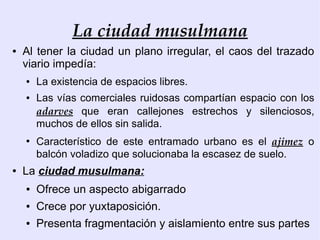 La ciudad musulmana
●   Al tener la ciudad un plano irregular, el caos del trazado
    viario impedía:
    ●   La existencia de espacios libres.
    ●   Las vías comerciales ruidosas compartían espacio con los
        adarves que eran callejones estrechos y silenciosos,
        muchos de ellos sin salida.
    ●
        Característico de este entramado urbano es el ajimez o
        balcón voladizo que solucionaba la escasez de suelo.
●   La ciudad musulmana:
    ●   Ofrece un aspecto abigarrado
    ●   Crece por yuxtaposición.
    ●   Presenta fragmentación y aislamiento entre sus partes
 