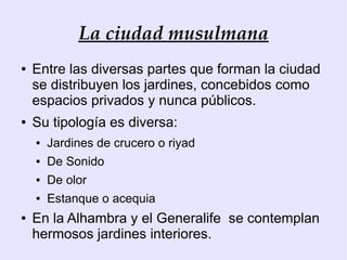 La ciudad musulmana
●   Entre las diversas partes que forman la ciudad
    se distribuyen los jardines, concebidos como
    espacios privados y nunca públicos.
●   Su tipología es diversa:
    ●   Jardines de crucero o riyad
    ●   De Sonido
    ●   De olor
    ●   Estanque o acequia
●   En la Alhambra y el Generalife se contemplan
    hermosos jardines interiores.
 