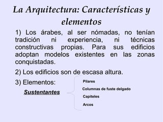 La Arquitectura: Características y
           elementos
1) Los árabes, al ser nómadas, no tenían
tradición   ni  experiencia, ni  técnicas
constructivas propias. Para sus edificios
adoptan modelos existentes en las zonas
conquistadas.
2) Los edificios son de escasa altura.
3) Elementos:          Pilares

                       Columnas de fuste delgado
   Sustentantes
                       Capiteles

                       Arcos
 