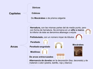 Dóricos

Capiteles     Cúbicos

             De Mocárabes o de prisma colgante



            Herradura, con las mismas partes del de medio punto, pero
            con forma de herradura. Se enmarca en un alfiz o marco,
            la inferior de éste se denomina albanega o enjuta

            Polilobulado, con un número impar de lóbulos

             Peraltado
                                                         Mocárabes
 Arcos      Peraltado-angrelado

             Mixtilíneo

            De arcos entrecruzados
            Alternancia de dovelas en la decoración (lisa, decorada) y de
            material o color (piedra, ladrillo, rojo y blanco)
 