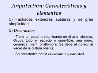 Arquitectura: Características y
           elementos
5) Fachadas exteriores austeras y de gran
simplicidad.
5) Decoración:
  - Tiene un papel predominante en el arte islámico.
  Ocupa todo el espacio o superficie, sea muro,
  cerámica, marfil o alfombra. Se debe al horror al
  vacío de la cultura oriental.
  - Se caracteriza por la exuberancia y variedad
 