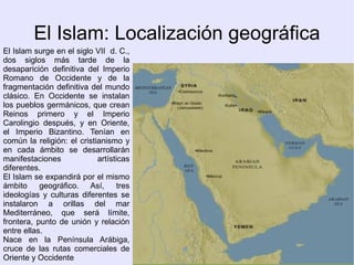 El Islam: Localización geográfica
El Islam surge en el siglo VII d. C.,
dos siglos más tarde de la
desaparición definitiva del Imperio
Romano de Occidente y de la
fragmentación definitiva del mundo
clásico. En Occidente se instalan
los pueblos germánicos, que crean
Reinos primero y el Imperio
Carolingio después, y en Oriente,
el Imperio Bizantino. Tenían en
común la religión: el cristianismo y
en cada ámbito se desarrollarán
manifestaciones             artísticas
diferentes.
El Islam se expandirá por el mismo
ámbito geográfico. Así,           tres
ideologías y culturas diferentes se
instalaron a orillas del mar
Mediterráneo, que será límite,
frontera, punto de unión y relación
entre ellas.
Nace en la Península Arábiga,
cruce de las rutas comerciales de
Oriente y Occidente
 