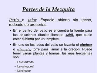 Partes de la Mezquita
Patio o sahn: Espacio abierto sin techo,
rodeado de arquerías.
●   En el centro del patio se encuentra la fuente para
    las abluciones rituales llamada sabil, que suele
    estar cubierta por un templete.
●
    En uno de los lados del patio se levanta el alminar
    o minarete, torre para llamar a la oración. Puede
    tener varias plantas y formas; las más frecuentes
    son:
    –   La cuadrada
    –   La octogonal
    –   La circular
 