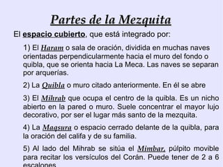 Partes de la Mezquita
El espacio cubierto, que está integrado por:
  1) El Haram o sala de oración, dividida en muchas naves
  orientadas perpendicularmente hacia el muro del fondo o
  quibla, que se orienta hacia La Meca. Las naves se separan
  por arquerías.
  2) La Quibla o muro citado anteriormente. En él se abre
  3) El Mihrab que ocupa el centro de la quibla. Es un nicho
  abierto en la pared o muro. Suele concentrar el mayor lujo
  decorativo, por ser el lugar más santo de la mezquita.
  4) La Maqsura o espacio cerrado delante de la quibla, para
  la oración del califa y de su familia.
  5) Al lado del Mihrab se sitúa el Mimbar, púlpito movible
  para recitar los versículos del Corán. Puede tener de 2 a 6
 