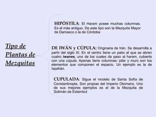HIPÓSTILA: El Haram posee muchas columnas.
              Es el más antiguo. De este tipo son la Mezquita Mayor
              de Damasco o la de Córdoba



Tipo de      DE IWÁN y CÚPULA: Originaria de Irán. Se desarrolla a
Plantas de   partir del siglo XI. En el centro tiene un patio al que se abren
             cuatro iwanes, uno de los cuales da paso al haram, cubierto

Mezquitas
             con una cúpula. Apenas tiene columnas: pilar y muro son los
             elementos que componen el espacio. Un ejemplo es la de
             Ispahán.


              CUPULADA: Sigue el modelo de Santa Sofía de
              Constantinopla. Son propias del Imperio Otomano. Uno
              de sus mejores ejemplos es el de la Mezquita de
              Solimán de Estambul
 