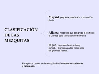 Maysid, pequeña y dedicada a la oración
                              diaria



CLASIFICACIÓN
                              Aljama, mezquita que congrega a los fieles
DE LAS                        el viernes para la oración comunitaria

MEZQUITAS
                              Idgah, que solo tiene quibla y
                              mihrab. . Congrega a los fieles para
                              las grandes fiestas.




      En algunos casos, en la mezquita había escuelas coránicas
      y madrasas.
 