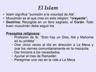 El Islam
●   Islam significa “sumisión a la voluntad de Alá”.
●   Musulmán es el que cree en esta religión: “creyente”.
●   Doctrina: Recogida en un libro sagrado, el Corán. Todo
    buen musulmán debe seguir los

    Preceptos religiosos:
       – Profesión de fe: “Solo hay un Dios, Alá y Mahoma
         es su profeta”
       – Orar cinco veces al día en dirección a La Meca y
         orar los viernes comunitariamente en la mezquita.
       – Dar limosna a los necesitados.
       – Ayunar el mes de Ramadán
       – Peregrinar una vez en la vida a La Meca
 
