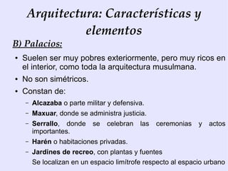 Arquitectura: Características y
               elementos
B) Palacios:
●   Suelen ser muy pobres exteriormente, pero muy ricos en
    el interior, como toda la arquitectura musulmana.
●   No son simétricos.
●   Constan de:
    –   Alcazaba o parte militar y defensiva.
    –   Maxuar, donde se administra justicia.
    –   Serrallo, donde se celebran las ceremonias y actos
        importantes.
    –   Harén o habitaciones privadas.
    –   Jardines de recreo, con plantas y fuentes
        Se localizan en un espacio limítrofe respecto al espacio urbano
 