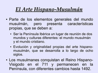 El Arte Hispano-Musulmán
●   Parte de los elementos generales del mundo
    musulmán, pero presenta características
    propias, que se deben a:
    ●   Ser la Península Ibérica un lugar de reunión de dos
        mundos y culturas diferentes: el mundo musulmán
        y el mundo cristiano.
    ●   Evolución y originalidad propias del arte hispano-
        musulmán, que se desarrolla a lo largo de ocho
        siglos.
●   Los musulmanes conquistan el Reino Hispano-
    Visigodo en el 711 y permanecen en la
    Península, con diferentes cambios hasta 1492.
 