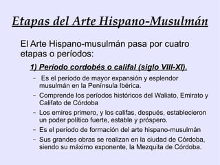 Etapas del Arte Hispano-Musulmán
 El Arte Hispano-musulmán pasa por cuatro
 etapas o períodos:
   1) Período cordobés o califal (siglo VIII-XI).
   –    Es el período de mayor expansión y esplendor
       musulmán en la Península Ibérica.
   –   Comprende los períodos históricos del Waliato, Emirato y
       Califato de Córdoba
   –   Los emires primero, y los califas, después, establecieron
       un poder político fuerte, estable y próspero.
   –   Es el período de formación del arte hispano-musulmán
   –   Sus grandes obras se realizan en la ciudad de Córdoba,
       siendo su máximo exponente, la Mezquita de Córdoba.
 