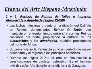 Etapas del Arte Hispano-Musulmán
2 y 3) Período de Reinos de Taifas e Imperios
Almorávide y Almohade (siglos XI-XIII)
●   Las luchas intestinas produjeron la división del Califato
    en Reinos, denominados Reinos de Taifas que
    mantuvieron enfrentamientos entre sí y con los Reinos
    cristianos del norte, propiciando la entrada de los
    almorávides y los almohades, pueblos procedentes
    del norte de África.
●   Su presencia en la Península abrió un período de mayor
    austeridad y el regreso a los principios coránicos.
●   Durante los siglos XI-XIII el arte se circunscribe a
    construcciones de carácter defensivo. Es el llamado
    arte de taifas. Un ejemplo es la Aljafería de Zaragoza.
 