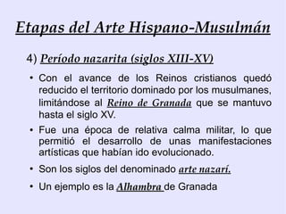 Etapas del Arte Hispano-Musulmán
 4) Período nazarita (siglos XIII-XV)
 ●
     Con el avance de los Reinos cristianos quedó
     reducido el territorio dominado por los musulmanes,
     limitándose al Reino de Granada que se mantuvo
     hasta el siglo XV.
 ●   Fue una época de relativa calma militar, lo que
     permitió el desarrollo de unas manifestaciones
     artísticas que habían ido evolucionado.
 ●
     Son los siglos del denominado arte nazarí.
 ●
     Un ejemplo es la Alhambra de Granada
 