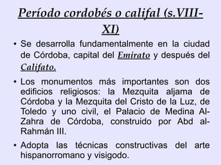 Período cordobés o califal (s.VIII-
                  XI)
●   Se desarrolla fundamentalmente en la ciudad
    de Córdoba, capital del Emirato y después del
    Califato.
●   Los monumentos más importantes son dos
    edificios religiosos: la Mezquita aljama de
    Córdoba y la Mezquita del Cristo de la Luz, de
    Toledo y uno civil, el Palacio de Medina Al-
    Zahra de Córdoba, construido por Abd al-
    Rahmán III.
●   Adopta las técnicas constructivas del arte
    hispanorromano y visigodo.
 