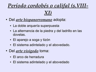 Período cordobés o califal (s.VIII-
                  XI)
●
    Del arte hispanorromano adopta:
    ●   La doble arquería superpuesta
    ●   La alternancia de la piedra y del ladrillo en las
        dovelas.
    ●   El aparejo a soga y tizón
    ●   El sistema adintelado y el abovedado.
●
    Del arte visigodo toma:
    ●   El arco de herradura
    ●   El sistema adintelado y el abovedado
 