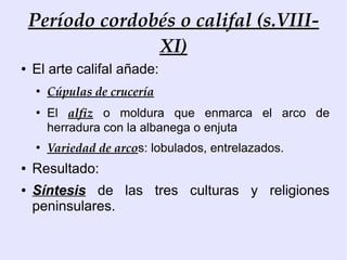 Período cordobés o califal (s.VIII-
                  XI)
●   El arte califal añade:
    ●
        Cúpulas de crucería
    ●
        El alfiz o moldura que enmarca el arco de
        herradura con la albanega o enjuta
    ●
        Variedad de arcos: lobulados, entrelazados.
●   Resultado:
●   Síntesis de las tres culturas y religiones
    peninsulares.
 