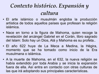 Contexto histórico. Expansión y
                  cultura
●   El arte islámico o musulmán engloba la producción
    artística de todos aquellos países que profesan la religión
    islámica.
●   Nace en torno a la figura de Mahoma, quien recoge la
    revelación del arcángel Gabriel en el Corán, libro sagrado
    del Islam: Solo hay un Dios, Alá y Mahoma es su profeta..
●   El año 622 huye de La Meca a Medina, la Hégira,
    momento que se ha tomado como inicio de la Era
    musulmana o islámica.
●   A la muerte de Mahoma, en el 632, la nueva religión se
    había extendido por toda Arabia y se inicia la expansión
    fuera de ella. Así entra en contacto con otras culturas de
    las que irá adoptando sus principales características.
 