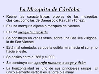 La Mezquita de Córdoba
●   Reúne las características propias de las mezquitas
    clásicas, como las de Damasco o Kairuán (Túnez).
●   Es una mezquita aljama o mezquita del viernes.
●
    Es una mezquita hipóstila
●   Se construyó en varias fases, sobre una Basílica visigoda,
    la de San Vicente.
●   Está mal orientada, ya que la quibla mira hacia el sur y no
    hacia el este.
●   Se edificó entre el 785 y el 990.
●   Se construyó con aparejo romano, a soga y tizón
●   La horizontalidad es uno de sus principales rasgos. El
    único elemento vertical es la torre o alminar
 
