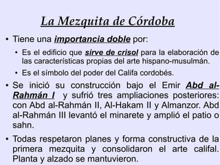 La Mezquita de Córdoba
●   Tiene una importancia doble por:
    ●   Es el edificio que sirve de crisol para la elaboración de
        las características propias del arte hispano-musulmán.
    ●   Es el símbolo del poder del Califa cordobés.
●   Se inició su construcción bajo el Emir Abd al-
    Rahmán I y sufrió tres ampliaciones posteriores:
    con Abd al-Rahmán II, Al-Hakam II y Almanzor. Abd
    al-Rahmán III levantó el minarete y amplió el patio o
    sahn.
●   Todas respetaron planes y forma constructiva de la
    primera mezquita y consolidaron el arte califal.
    Planta y alzado se mantuvieron.
 