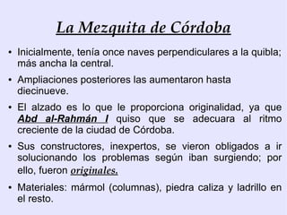 La Mezquita de Córdoba
●   Inicialmente, tenía once naves perpendiculares a la quibla;
    más ancha la central.
●   Ampliaciones posteriores las aumentaron hasta
    diecinueve.
●   El alzado es lo que le proporciona originalidad, ya que
    Abd al-Rahmán I quiso que se adecuara al ritmo
    creciente de la ciudad de Córdoba.
●   Sus constructores, inexpertos, se vieron obligados a ir
    solucionando los problemas según iban surgiendo; por
    ello, fueron originales.
●   Materiales: mármol (columnas), piedra caliza y ladrillo en
    el resto.
 